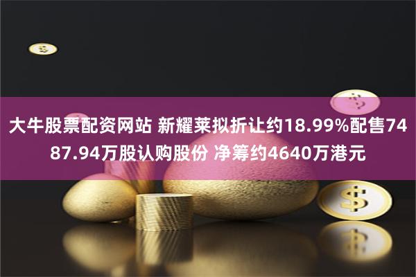 大牛股票配资网站 新耀莱拟折让约18.99%配售7487.94万股认购股份 净筹约4640万港元