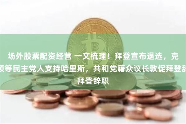 场外股票配资经营 一文梳理！拜登宣布退选，克林顿等民主党人支持哈里斯，共和党籍众议长敦促拜登辞职