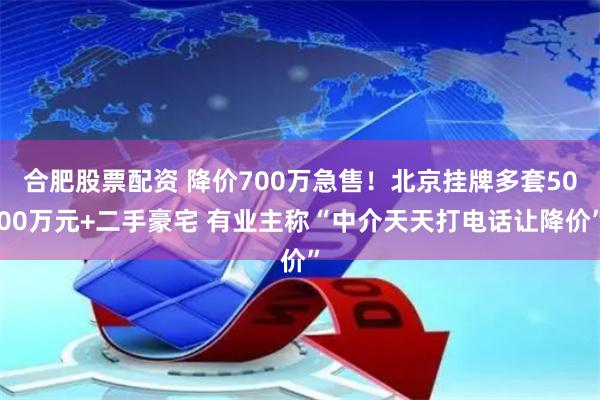 合肥股票配资 降价700万急售！北京挂牌多套5000万元+二手豪宅 有业主称“中介天天打电话让降价”