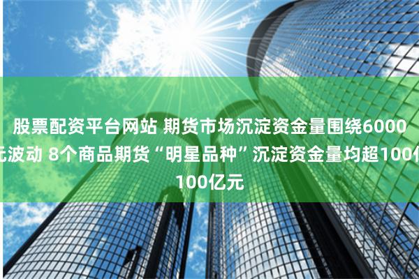 股票配资平台网站 期货市场沉淀资金量围绕6000亿元波动 8个商品期货“明星品种”沉淀资金量均超100亿元