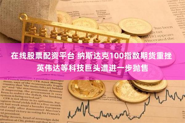 在线股票配资平台 纳斯达克100指数期货重挫 英伟达等科技巨头遭进一步抛售