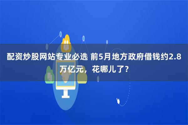 配资炒股网站专业必选 前5月地方政府借钱约2.8万亿元，花哪儿了？