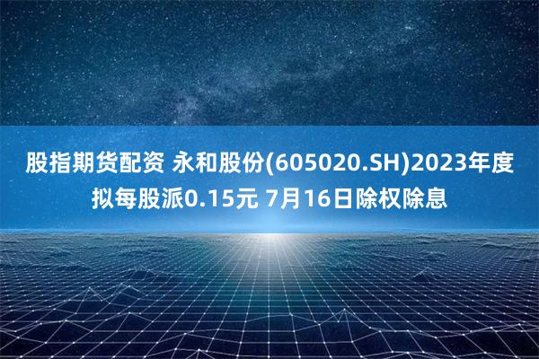 股指期货配资 永和股份(605020.SH)2023年度拟每股派0.15元 7月16日除权除息