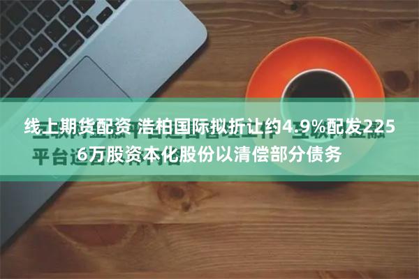 线上期货配资 浩柏国际拟折让约4.9%配发2256万股资本化股份以清偿部分债务