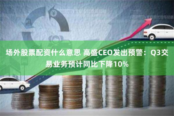 场外股票配资什么意思 高盛CEO发出预警：Q3交易业务预计同比下降10%