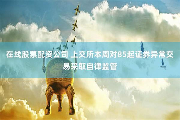 在线股票配资公司 上交所本周对85起证券异常交易采取自律监管