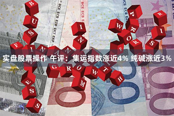 实盘股票操作 午评：集运指数涨近4% 纯碱涨近3%