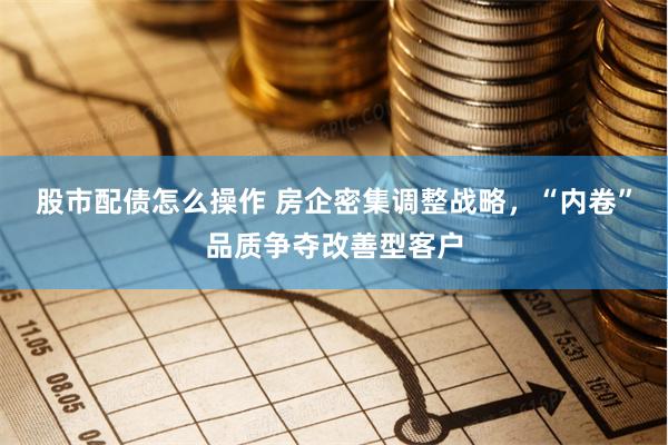 股市配债怎么操作 房企密集调整战略，“内卷”品质争夺改善型客户