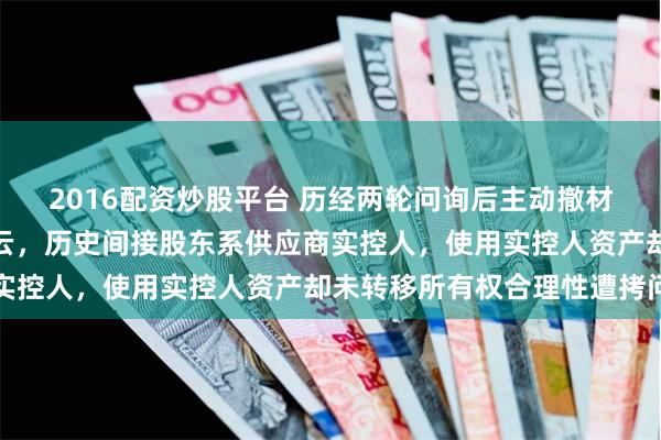 2016配资炒股平台 历经两轮问询后主动撤材料，产品补贴申请现疑云，历史间接股东系供应商实控人，使用实控人资产却未转移所有权合理性遭拷问