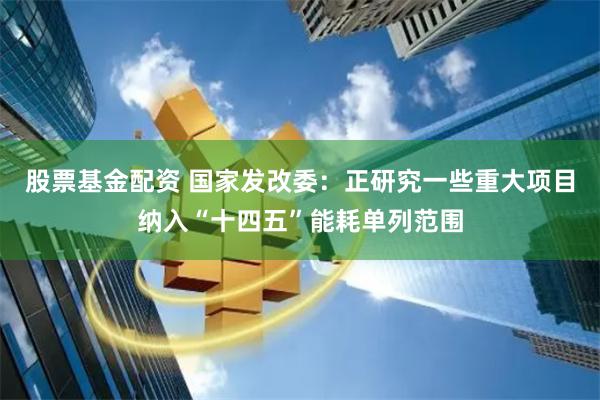 股票基金配资 国家发改委：正研究一些重大项目纳入“十四五”能耗单列范围