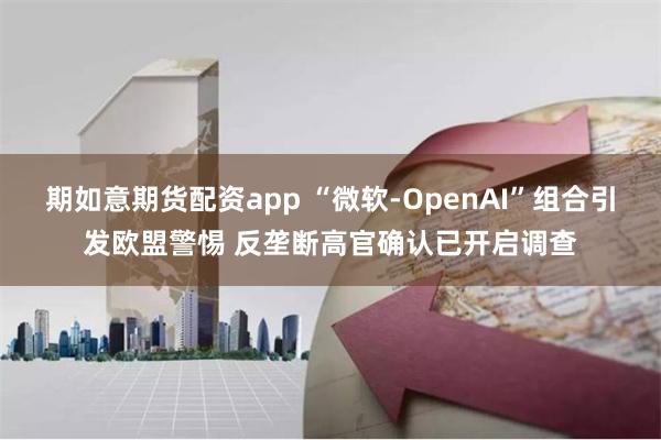 期如意期货配资app “微软-OpenAI”组合引发欧盟警惕 反垄断高官确认已开启调查